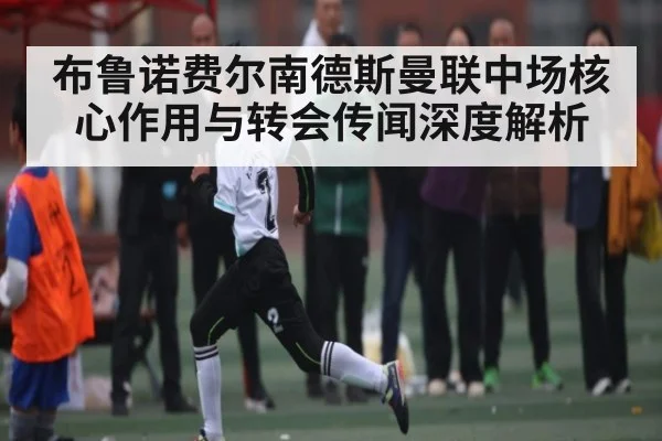 布鲁诺费尔南德斯曼联中场核心作用与转会传闻深度解析