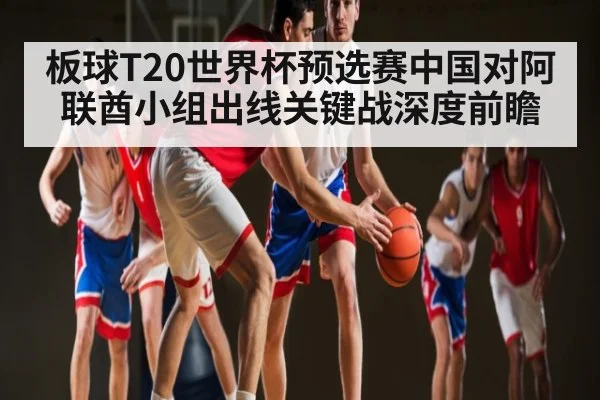 板球T20世界杯预选赛中国对阿联酋小组出线关键战深度前瞻